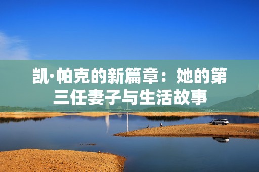 凯·帕克的新篇章：她的第三任妻子与生活故事
