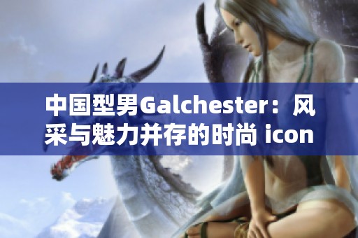 中国型男Galchester：风采与魅力并存的时尚 icon