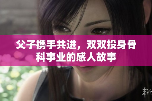 父子携手共进，双双投身骨科事业的感人故事