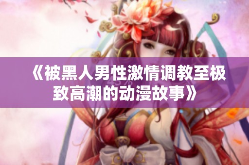 《被黑人男性激情调教至极致高潮的动漫故事》