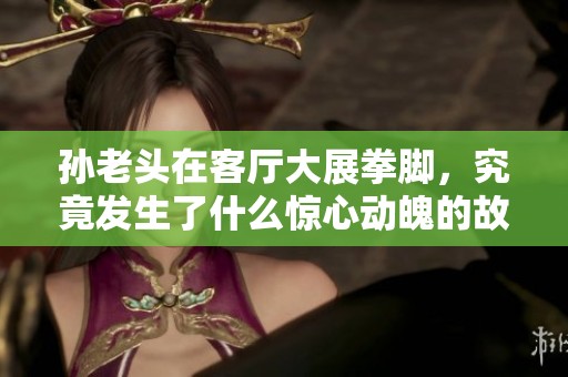 孙老头在客厅大展拳脚，究竟发生了什么惊心动魄的故事