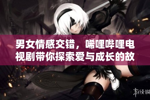 男女情感交错，唏哩哔哩电视剧带你探索爱与成长的故事
