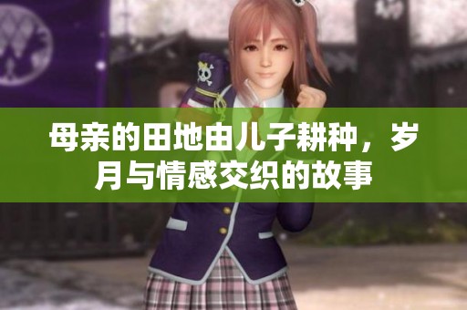 母亲的田地由儿子耕种，岁月与情感交织的故事