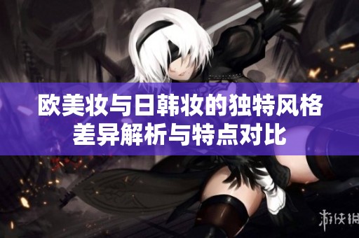 欧美妆与日韩妆的独特风格差异解析与特点对比