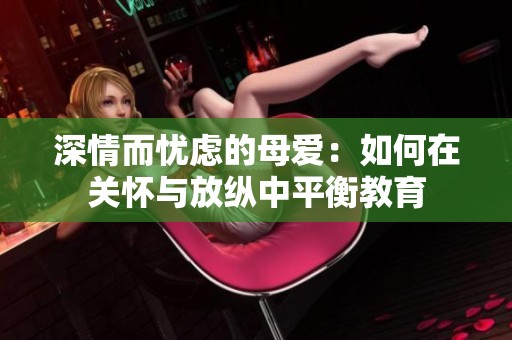 深情而忧虑的母爱：如何在关怀与放纵中平衡教育