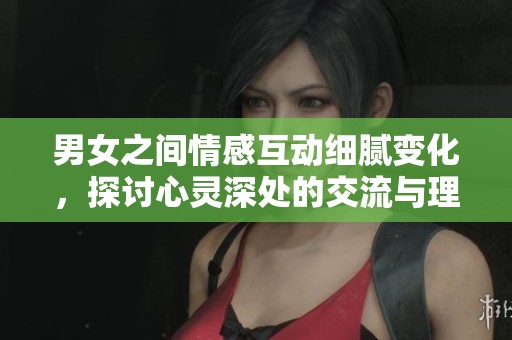 男女之间情感互动细腻变化，探讨心灵深处的交流与理解