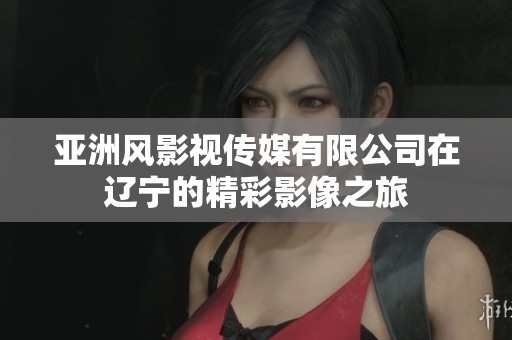 亚洲风影视传媒有限公司在辽宁的精彩影像之旅