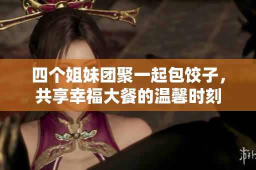 四个姐妹团聚一起包饺子，共享幸福大餐的温馨时刻