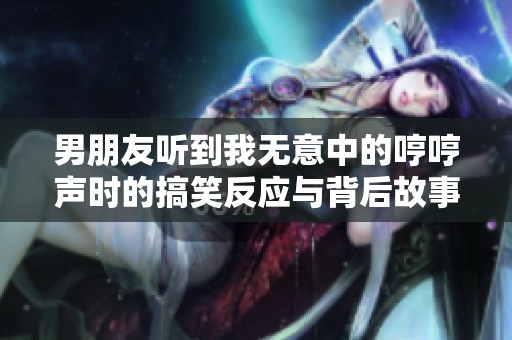 男朋友听到我无意中的哼哼声时的搞笑反应与背后故事