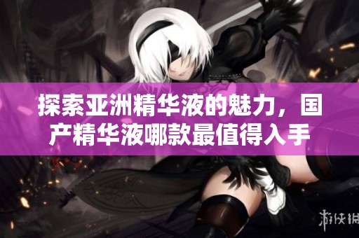 探索亚洲精华液的魅力，国产精华液哪款最值得入手