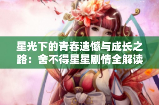星光下的青春遗憾与成长之路：舍不得星星剧情全解读