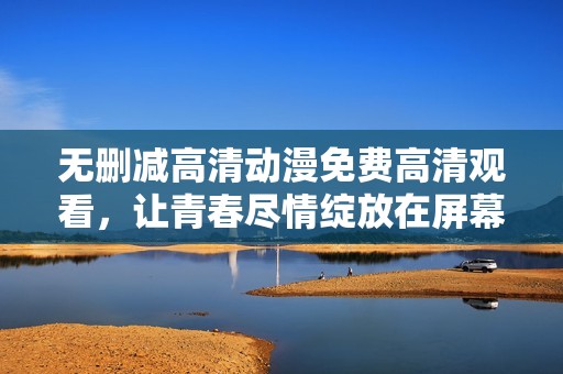 无删减高清动漫免费高清观看，让青春尽情绽放在屏幕上
