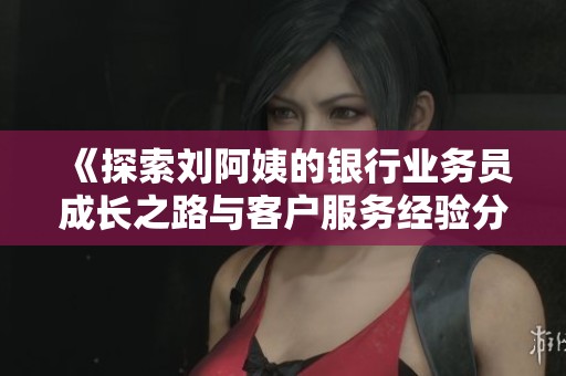 《探索刘阿姨的银行业务员成长之路与客户服务经验分享》