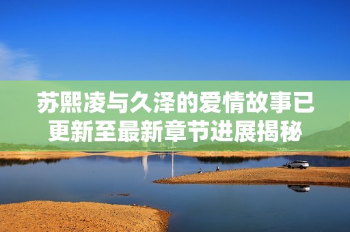 苏熙凌与久泽的爱情故事已更新至最新章节进展揭秘