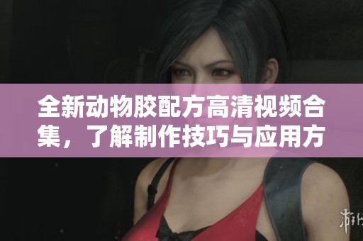 全新动物胶配方高清视频合集，了解制作技巧与应用方法