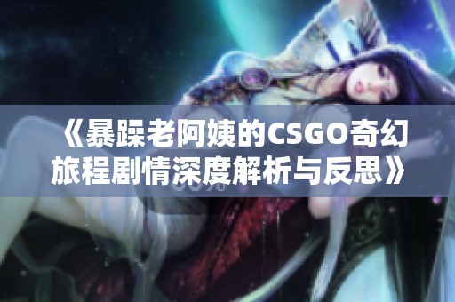 《暴躁老阿姨的CSGO奇幻旅程剧情深度解析与反思》