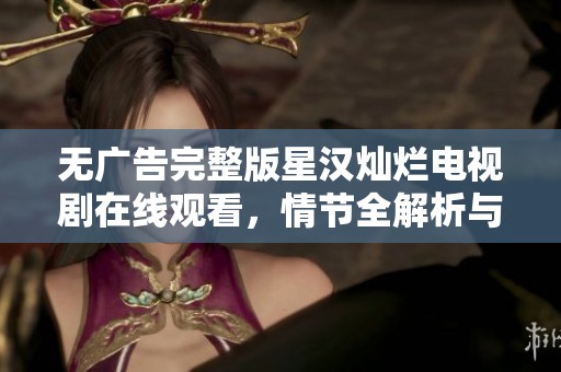 无广告完整版星汉灿烂电视剧在线观看，情节全解析与精彩回顾