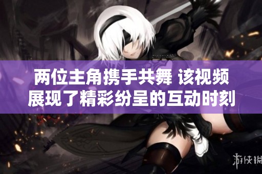 两位主角携手共舞 该视频展现了精彩纷呈的互动时刻