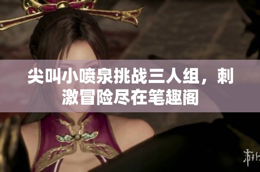 尖叫小喷泉挑战三人组，刺激冒险尽在笔趣阁
