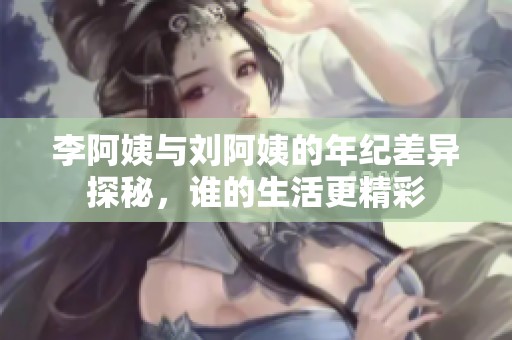 李阿姨与刘阿姨的年纪差异探秘，谁的生活更精彩