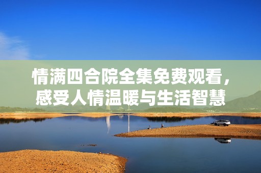 情满四合院全集免费观看，感受人情温暖与生活智慧
