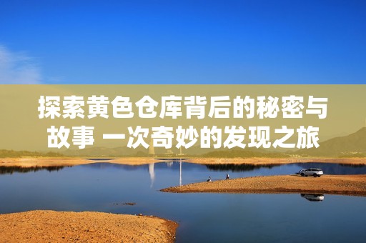 探索黄色仓库背后的秘密与故事 一次奇妙的发现之旅