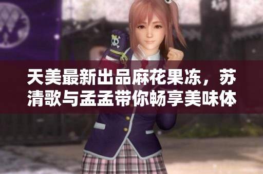 天美最新出品麻花果冻，苏清歌与孟孟带你畅享美味体验