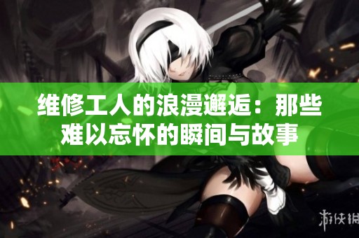 维修工人的浪漫邂逅：那些难以忘怀的瞬间与故事