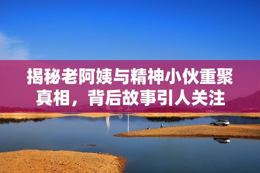 揭秘老阿姨与精神小伙重聚真相，背后故事引人关注