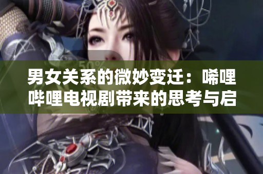 男女关系的微妙变迁：唏哩哔哩电视剧带来的思考与启示