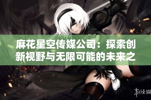 麻花星空传媒公司：探索创新视野与无限可能的未来之路
