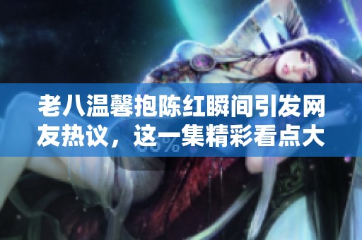 老八温馨抱陈红瞬间引发网友热议，这一集精彩看点大揭秘