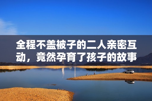 全程不盖被子的二人亲密互动，竟然孕育了孩子的故事