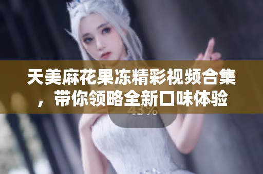天美麻花果冻精彩视频合集，带你领略全新口味体验