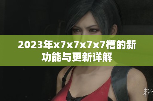 2023年x7x7x7x7槽的新功能与更新详解