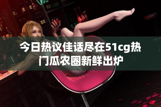 今日热议佳话尽在51cg热门瓜农圈新鲜出炉