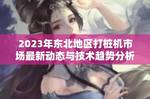 2023年东北地区打桩机市场最新动态与技术趋势分析