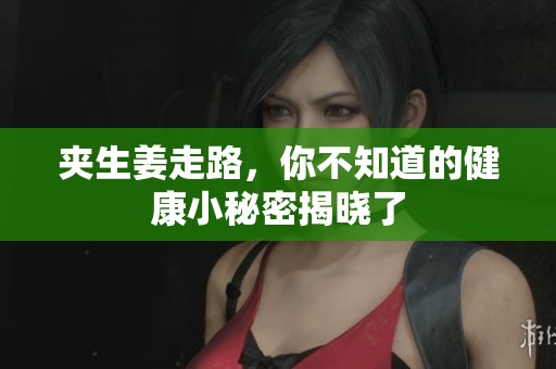 夹生姜走路，你不知道的健康小秘密揭晓了