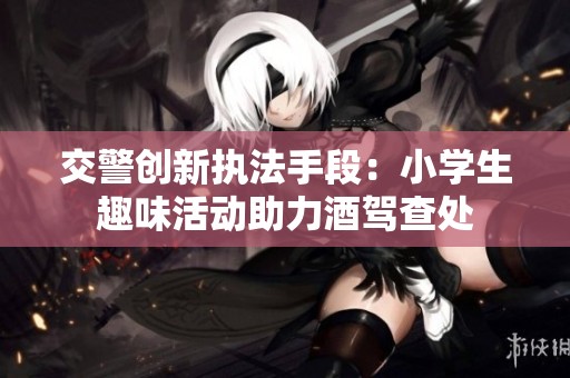 交警创新执法手段：小学生趣味活动助力酒驾查处