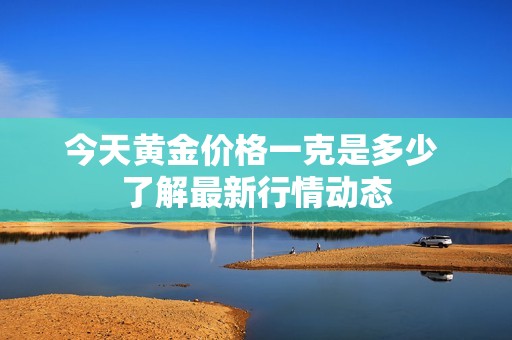 今天黄金价格一克是多少 了解最新行情动态
