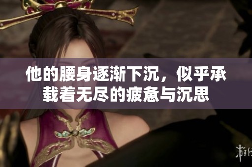 他的腰身逐渐下沉，似乎承载着无尽的疲惫与沉思