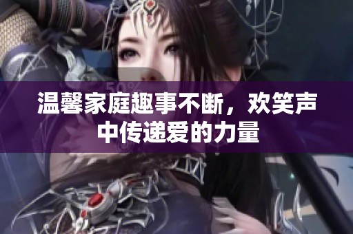 温馨家庭趣事不断，欢笑声中传递爱的力量