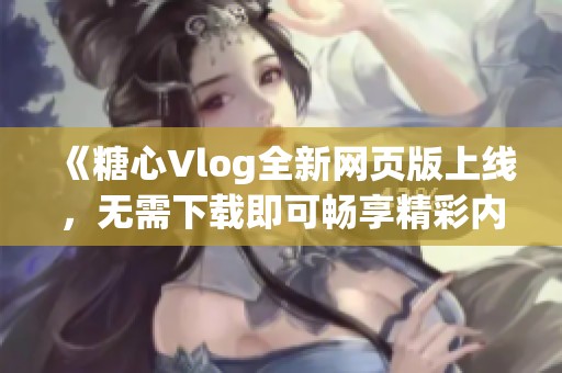 《糖心Vlog全新网页版上线，无需下载即可畅享精彩内容》