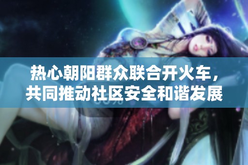 热心朝阳群众联合开火车，共同推动社区安全和谐发展