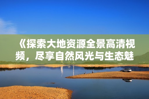 《探索大地资源全景高清视频，尽享自然风光与生态魅力》