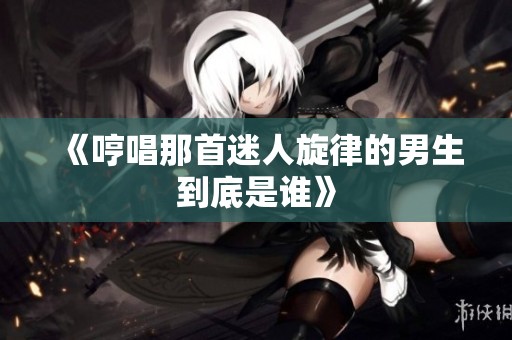 《哼唱那首迷人旋律的男生到底是谁》