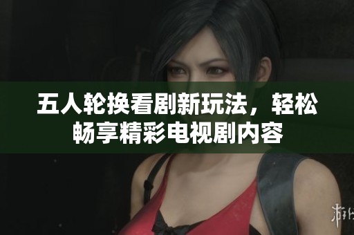 五人轮换看剧新玩法，轻松畅享精彩电视剧内容