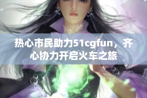 热心市民助力51cgfun，齐心协力开启火车之旅