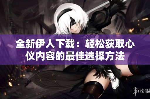 全新伊人下载：轻松获取心仪内容的最佳选择方法