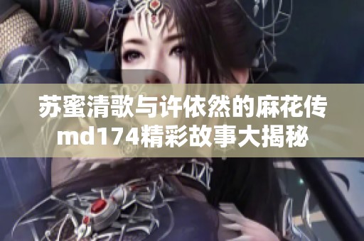 苏蜜清歌与许依然的麻花传md174精彩故事大揭秘